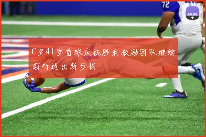 C罗41岁首球庆祝胜利激励团队继续前行迈出新步伐
