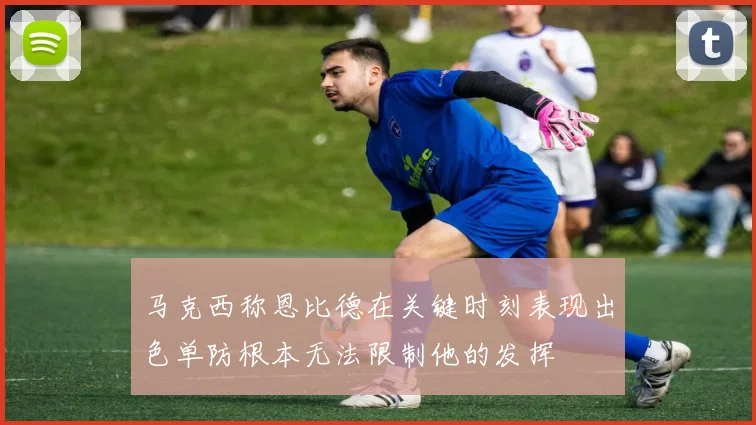 马克西称恩比德在关键时刻表现出色单防根本无法限制他的发挥