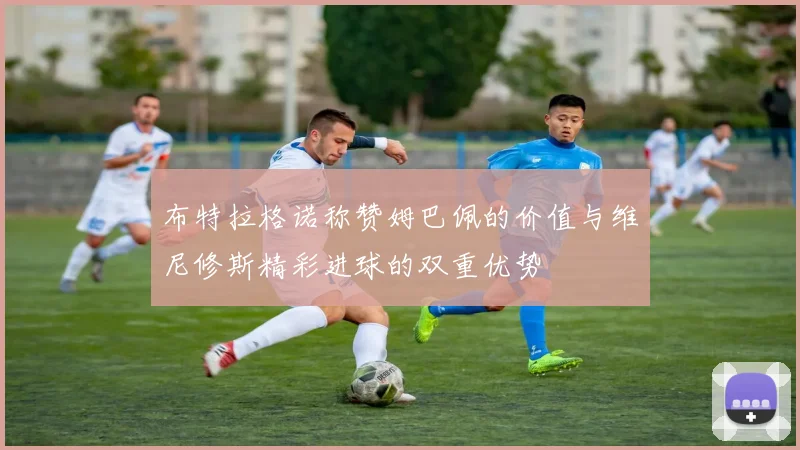 布特拉格诺称赞姆巴佩的价值与维尼修斯精彩进球的双重优势