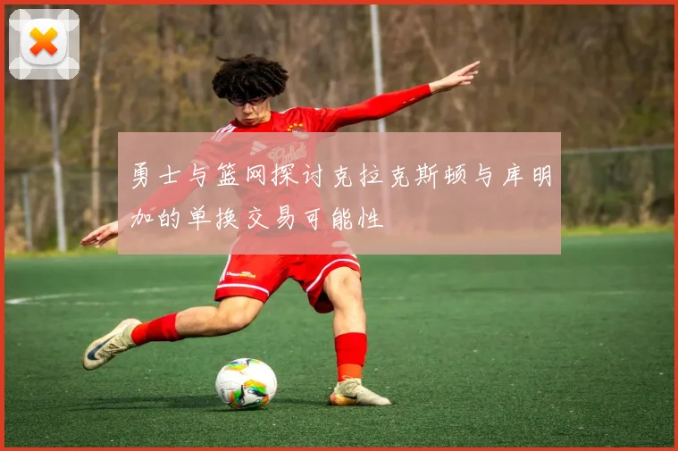 勇士与篮网探讨克拉克斯顿与库明加的单换交易可能性