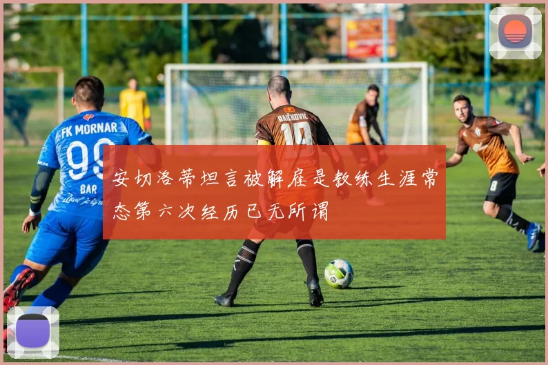 安切洛蒂坦言被解雇是教练生涯常态第六次经历已无所谓