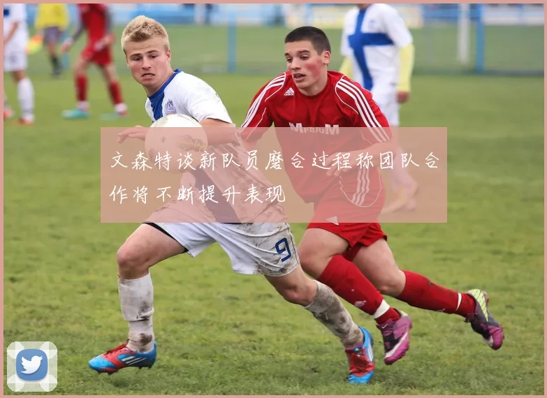 文森特谈新队员磨合过程称团队合作将不断提升表现