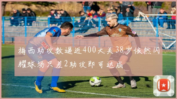 梅西助攻数逼近400大关38岁依然闪耀球场只差2助攻即可达成