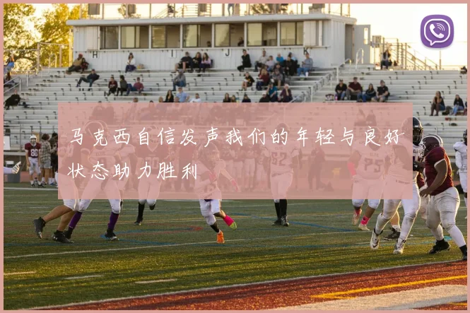 马克西自信发声我们的年轻与良好状态助力胜利