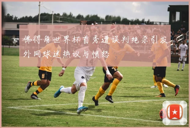 佛得角世界杯首秀遭误判绝杀引发外网球迷热议与愤怒