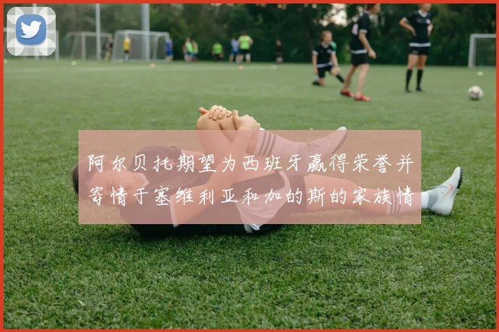 阿尔贝托期望为西班牙赢得荣誉并寄情于塞维利亚和加的斯的家族情怀