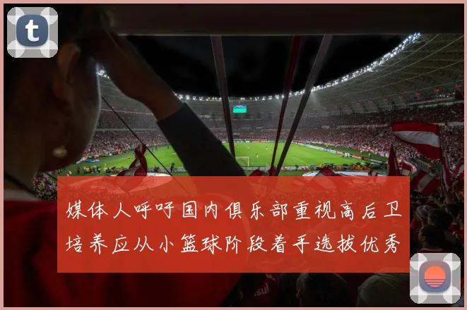 媒体人呼吁国内俱乐部重视高后卫培养应从小篮球阶段着手选拔优秀前锋