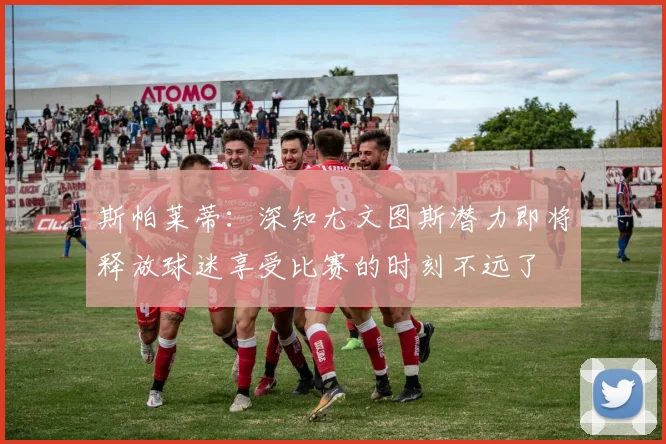 斯帕莱蒂：深知尤文图斯潜力即将释放球迷享受比赛的时刻不远了