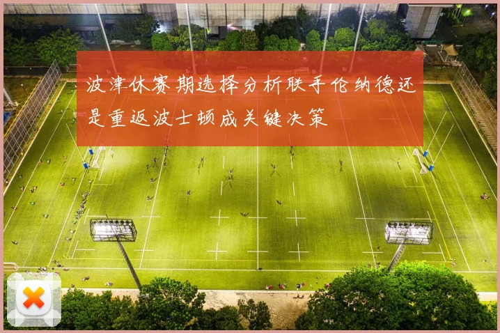 波津休赛期选择分析联手伦纳德还是重返波士顿成关键决策