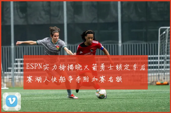 ESPN实力榜揭晓火箭勇士锁定季后赛湖人快船争夺附加赛名额