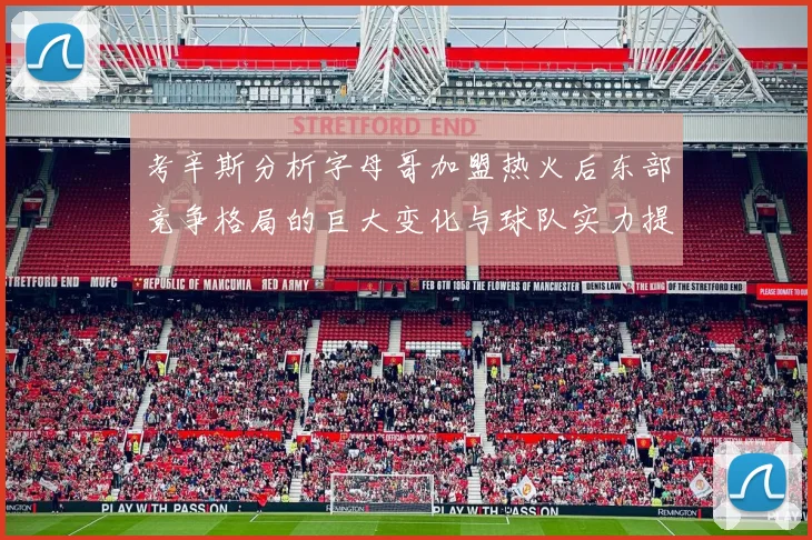 考辛斯分析字母哥加盟热火后东部竞争格局的巨大变化与球队实力提升