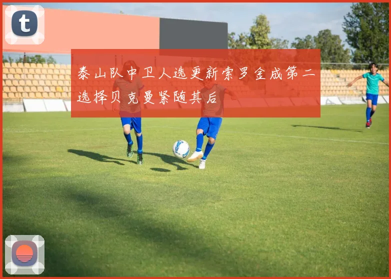 泰山队中卫人选更新索罗金成第二选择贝克曼紧随其后
