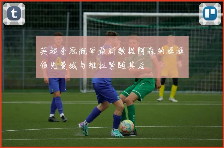 英超夺冠概率最新数据阿森纳遥遥领先曼城与维拉紧随其后