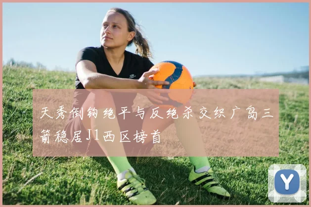 天秀倒钩绝平与反绝杀交织广岛三箭稳居J1西区榜首