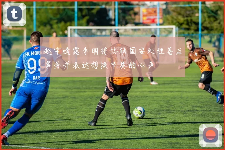 赵宇透露李明将协助国安处理善后事务并表达想换节奏的心声