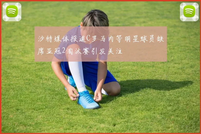 沙特媒体报道C罗马内等明星球员缺席亚冠2淘汰赛引发关注