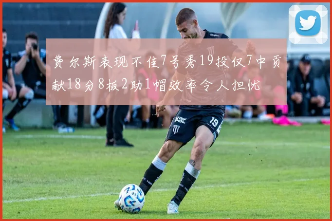 费尔斯表现不佳7号秀19投仅7中贡献18分8板2助1帽效率令人担忧