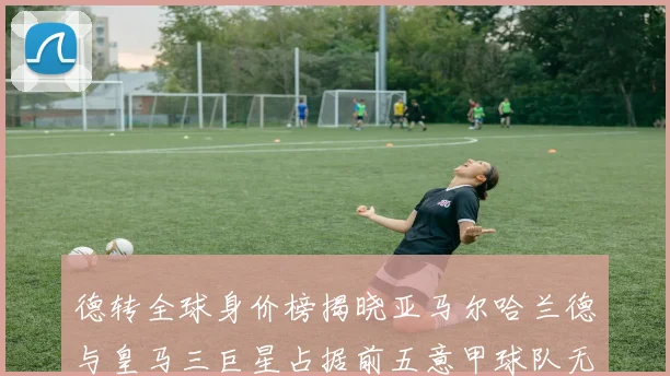 德转全球身价榜揭晓亚马尔哈兰德与皇马三巨星占据前五意甲球队无缘前二十