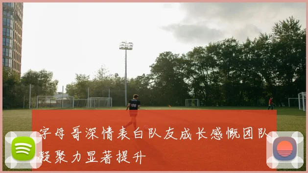 字母哥深情表白队友成长感慨团队凝聚力显著提升