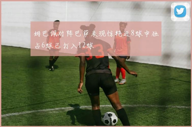 姆巴佩对阵巴萨表现惊艳近8球中独占6球已打入12球