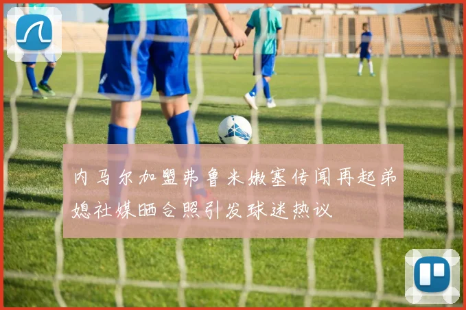 内马尔加盟弗鲁米嫩塞传闻再起弟媳社媒晒合照引发球迷热议