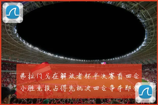 弗拉门戈在解放者杯半决赛首回合小胜竞技占得先机次回合争夺即将开启