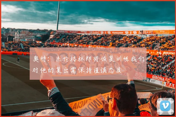 奥特：杰伦格林即将恢复训练我们对他的复出需保持谨慎态度