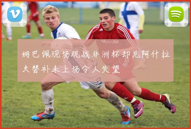 姆巴佩现场观战非洲杯却见阿什拉夫替补未上场令人失望