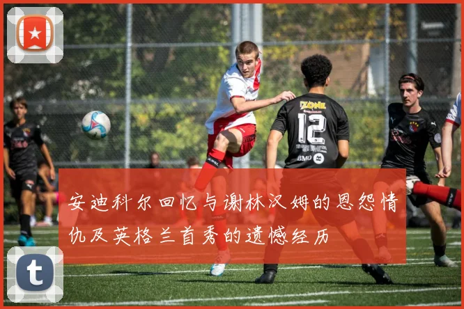 安迪科尔回忆与谢林汉姆的恩怨情仇及英格兰首秀的遗憾经历