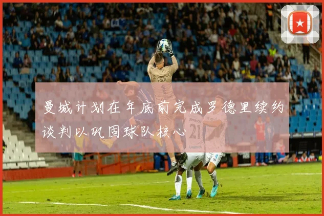 曼城计划在年底前完成罗德里续约谈判以巩固球队核心