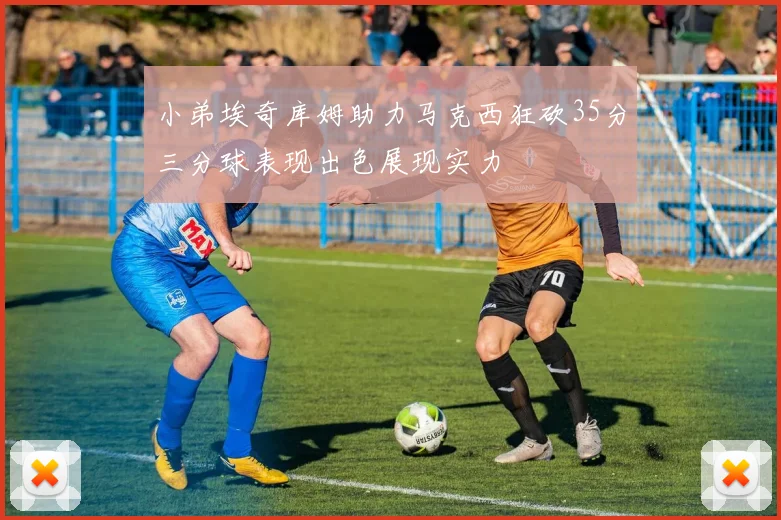 小弟埃奇库姆助力马克西狂砍35分三分球表现出色展现实力