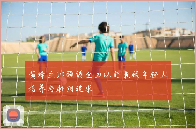 黄蜂主帅强调全力以赴兼顾年轻人培养与胜利追求